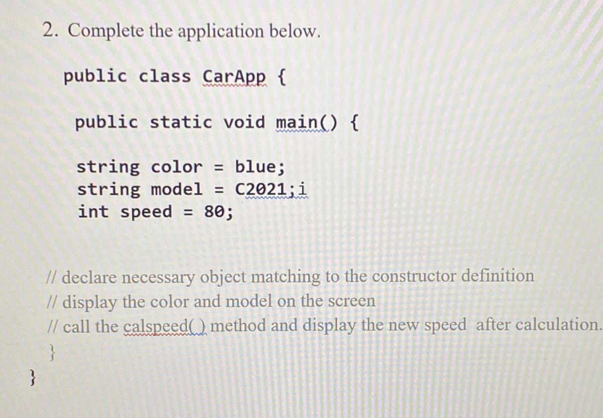 2. Complete the application below.
public class CarApp {
public static void main() {
string color = blue;
string model = C2021;i
int speed
80;
%3D
// declare necessary object matching to the constructor definition
// display the color and model on the screen
// call the calspeed) method and display the new speed after calculation.
}
}
