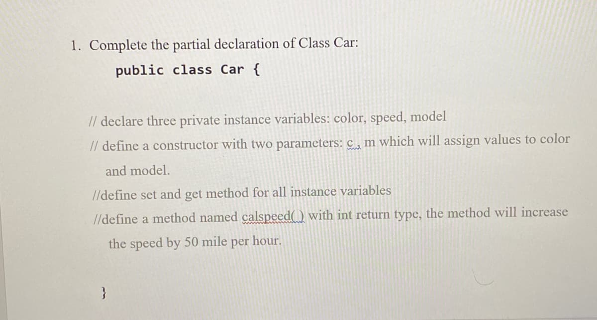 1. Complete the partial declaration of Class Car:
public class Car {
// declare three private instance variables: color, speed, model
// define a constructor with two parameters: c , m which will assign values to color
and model.
//define set and get method for all instance variables
//define a method named calspeed() with int return type, the method will increase
the speed by 50 mile per hour.
}
