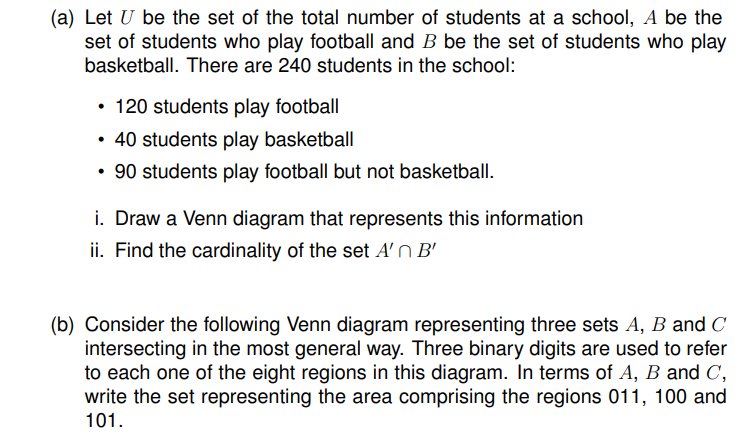 (a) Let U be the set of the total number of students at a school, A be the
set of students who play football and B be the set of students who play
basketball. There are 240 students in the school:
• 120 students play football
40 students play basketball
90 students play football but not basketball.
i. Draw a Venn diagram that represents this information
ii. Find the cardinality of the set A'n B'
(b) Consider the following Venn diagram representing three sets A, B and C
intersecting in the most general way. Three binary digits are used to refer
to each one of the eight regions in this diagram. In terms of A, B and C,
write the set representing the area comprising the regions 011, 100 and
101.
