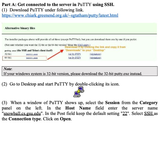 Part A: Get connected to the server in PuTTY using SSH.
(1) Download PuTTY under following link.
https://www.chiark.greenend.org.uk/~sgtatham/putty/latest.html
Alternative binary files
The installer packages above will provide all of these (except PuTTYtel), but you can download them one by one if you prefer.
(Not sure whether you want the 32-bit or the 64-bit version? Read the FAQ entry)
Download it by clicking the link and copy it from
"Downloads" to your "Desktop"
patty.exe (the SSH and Telnet client itself)
32-bit:
64-bit:
putty.
RULLY.99
for by FIP)
for by FIP)
ssignature).
(signature)
Note:
If your windows system is 32-bit version, please download the 32-bit putty.exe instead.
(2) Go to Desktop and start PuTTY by double-clicking its icon.
(3) When a window of PuTTY shows up, select the Session from the Category
panel on the left. In the Host Name field enter the server name
"snowball.cs.gsu.edu". In the Post field keep the default setting "22". Select SSH as
the Connection type. Click on Open.
