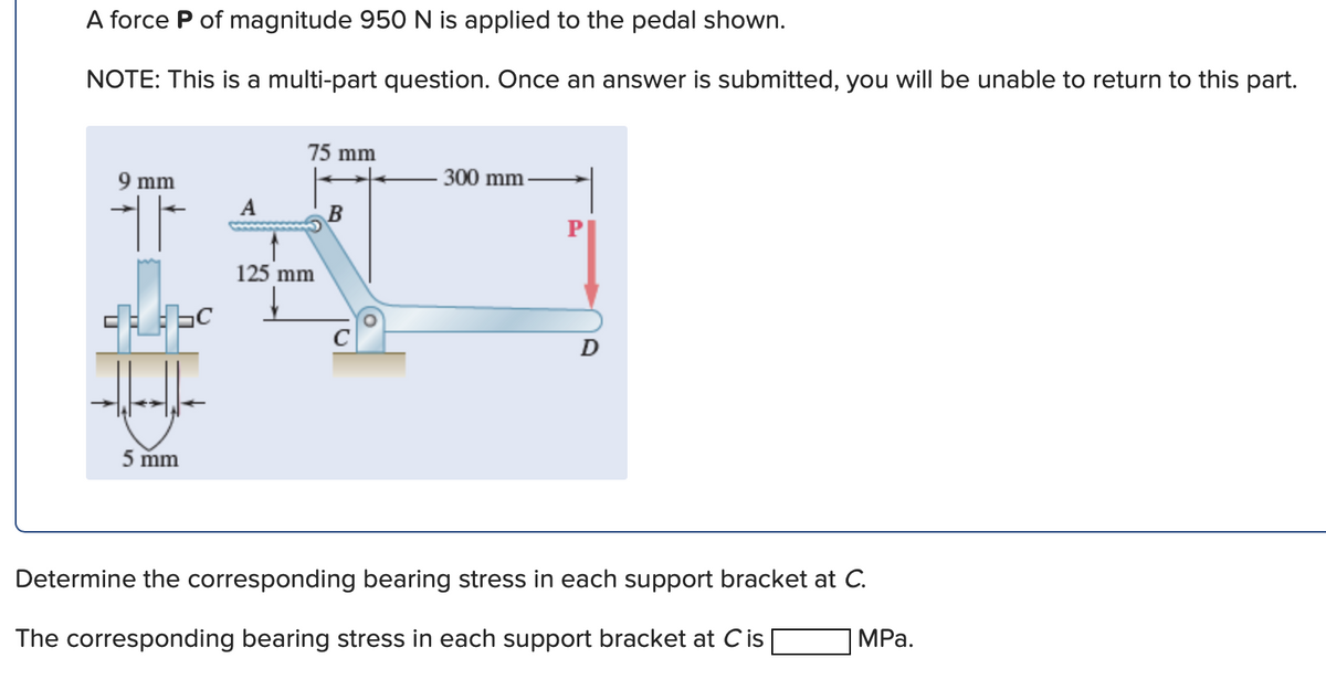 A force P of magnitude 950 N is applied to the pedal shown.
NOTE: This is a multi-part question. Once an answer is submitted, you will be unable to return to this part.
9 mm
T
5 mm
A
75 mm
125 mm
↓
B
300 mm
D
Determine the corresponding bearing stress in each support bracket at C.
The corresponding bearing stress in each support bracket at Cis
MPa.