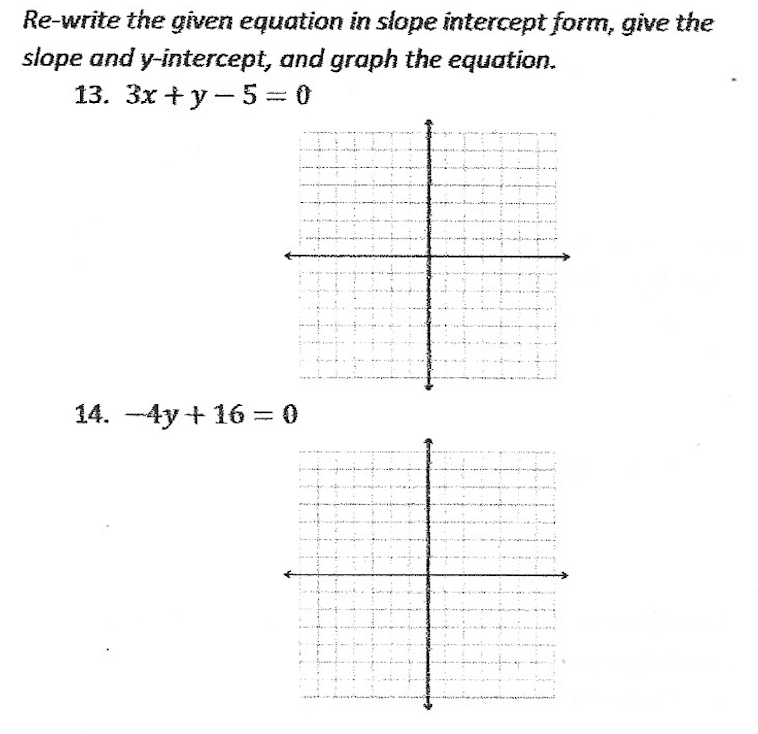 Re-write the given equation in slope intercept form, give the
slope and y-intercept, and graph the equation.
13. 3x+y-5=0
14. -4y+ 16 = 0