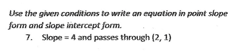 Use the given conditions to write an equation in point slope
form and slope intercept form.
7. Slope = 4 and passes through (2, 1)