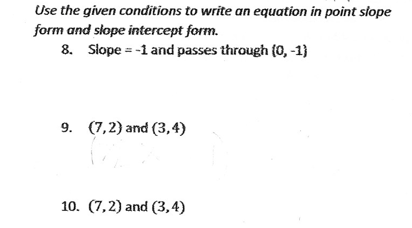Use the given conditions to write an equation in point slope
form and slope intercept form.
8. Slope = -1 and passes through (0, -1)
9. (7,2) and (3,4)
10. (7,2) and (3,4)