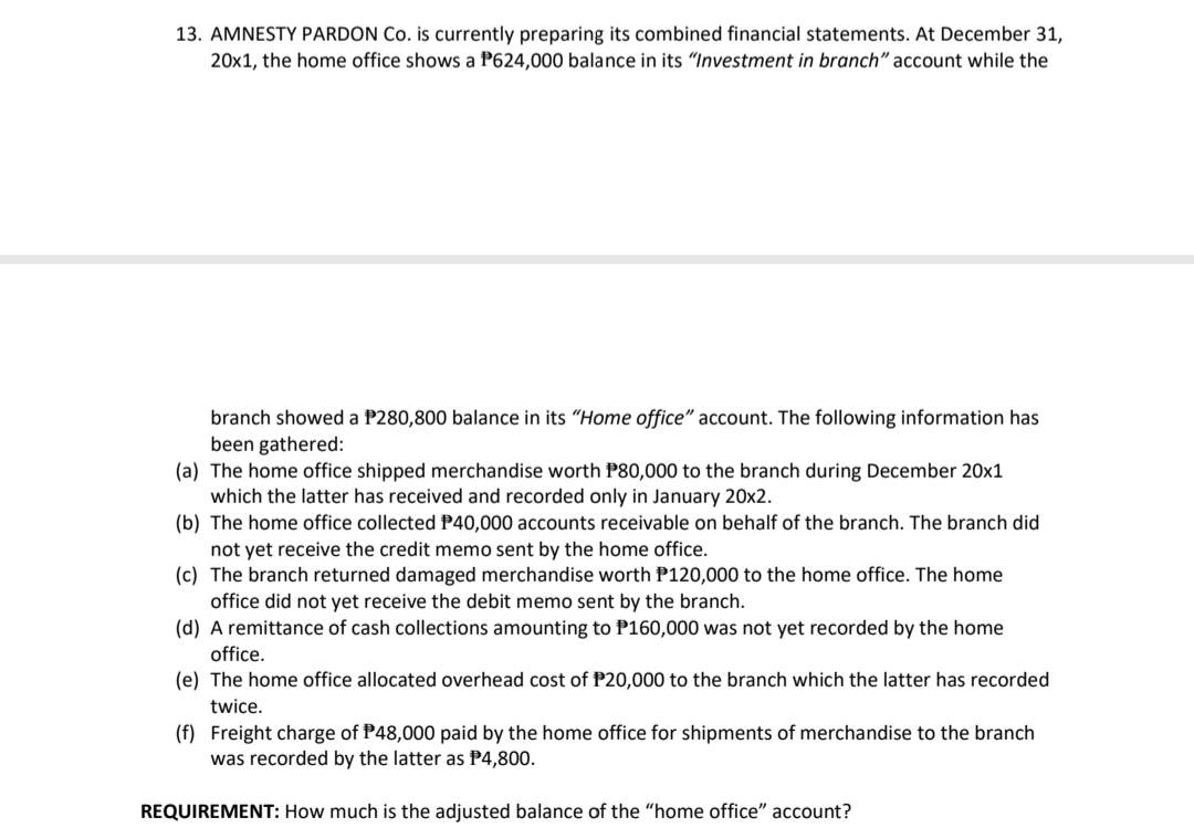 13. AMNESTY PARDON Co. is currently preparing its combined financial statements. At December 31,
20x1, the home office shows a P624,000 balance in its "Investment in branch" account while the
branch showed a P280,800 balance in its "Home office" account. The following information has
been gathered:
(a) The home office shipped merchandise worth P80,000 to the branch during December 20x1
which the latter has received and recorded only in January 20x2.
(b) The home office collected P40,000 accounts receivable on behalf of the branch. The branch did
not yet receive the credit memo sent by the home office.
(c) The branch returned damaged merchandise worth P120,000 to the home office. The home
office did not yet receive the debit memo sent by the branch.
(d) A remittance of cash collections amounting to P160,000 was not yet recorded by the home
office.
(e) The home office allocated overhead cost of P20,000 to the branch which the latter has recorded
twice.
(f) Freight charge of P48,000 paid by the home office for shipments of merchandise to the branch
was recorded by the latter as P4,800.
REQUIREMENT: How much is the adjusted balance of the "home office" account?
