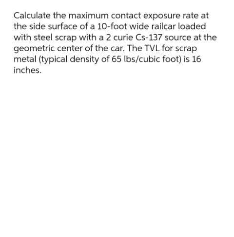 Calculate the maximum contact exposure rate at
the side surface of a 10-foot wide railcar loaded
with steel scrap with a 2 curie Cs-137 source at the
geometric center of the car. The TVL for scrap
metal (typical density of 65 lbs/cubic foot) is 16
inches.
