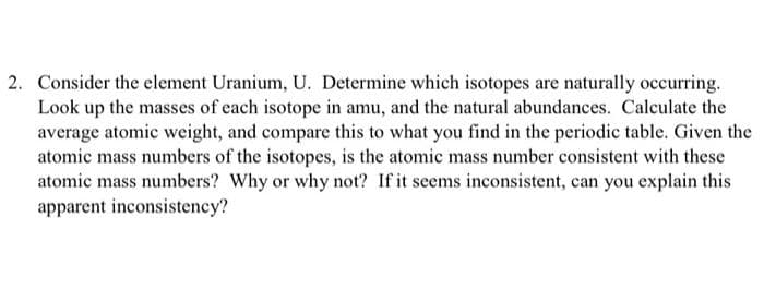 2. Consider the element Uranium, U. Determine which isotopes are naturally occurring.
Look up the masses of each isotope in amu, and the natural abundances. Calculate the
average atomic weight, and compare this to what you find in the periodic table. Given the
atomic mass numbers of the isotopes, is the atomic mass number consistent with these
atomic mass numbers? Why or why not? If it seems inconsistent, can you explain this
apparent inconsistency?
