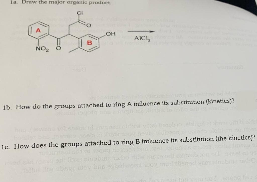 1a. Draw the major organic product.
CI
AICI,
NO2
1b. How do the groups attached to ring A influence its substitution (kinetics)?
To aslin ord
2how
ailum to Juban
1c. How does the groups attached to ring B influence its substitution (the kinetics)?
ned
w sbaa wo
bns sbs
Rened ysm ans
