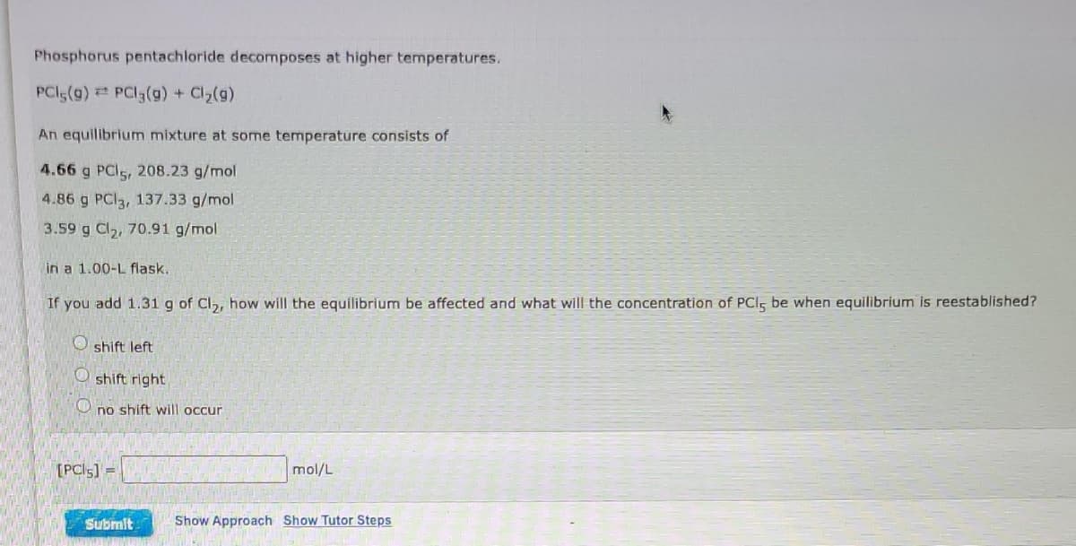 Phosphorus pentachloride decomposes at higher temperatures.
PCI5(g) PCI3(g) + Cl2(g)
An equilibrium mixture at some temperature consists of
4.66 g PCI5, 208.23 g/mol
4.86 g PCI3, 137.33 g/mol
3.59 g Cl,, 70.91 g/mol
in a 1.00-L flask.
If you add 1.31g of Cl,, how will the equilibrium be affected and what will the concentration of PCI, be when equilibrium is reestablished?
O shift left
O shift right
O no shift will occur
[PCI5] =
mol/L
Submit
Show Approach Show Tutor Steps
