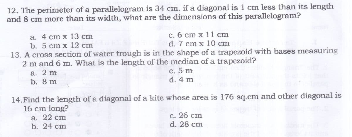 12. The perimeter of a parallelogram is 34 cm. if a diagonal is 1 cm less than its length
and 8 cm more than its width, what are the dimensions of this parallelogram?
а. 4 cт х 13 ст
b. 5 cm x 12 cm
c. 6 cm x 11 cm
d. 7 cm x 10 cm
13. A cross section of water trough is in the shape of a trapezoid with bases measuring
2 m and 6 m. What is the length of the median of a trapezoid?
€. 5. m
d. 4 m
a. 2 m
b. 8 m
14.Find the length of a diagonal of a kite whose area is 176 sq.cm and other diagonal is
16 cm long?
С. 26 сm
d. 28 cm
a. 22 cm
b. 24 ст
