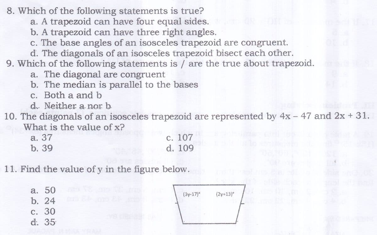 8. Which of the following statements is true?
a. A trapezoid can have four equal sides.
b. A trapezoid can have three right angles.
c. The base angles of an isosceles trapezoid are congruent.
d. The diagonals of an isosceles trapezoid bisect each other.
9. Which of the following statements is / are the true about trapezoid.
a. The diagonal are congruent
b. The median is parallel to the bases
c. Both a and b
d. Neither a nor b
10. The diagonals of an isosceles trapezoid are represented by 4x - 47 and 2x + 31.
What is the value of x?
а. 37
b. 39
С. 107
d. 109
11. Find the value of y in the figure below.
a. 50
b. 24
(3y-17)°
(2y+13)°
С. 30
d. 35
HAM
