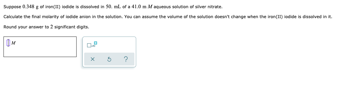 Suppose 0.348 g of iron(II) iodide is dissolved in 50. mL of a 41.0 m M aqueous solution of silver nitrate.
Calculate the final molarity of iodide anion in the solution. You can assume the volume of the solution doesn't change when the iron(II) iodide is dissolved in it.
Round your answer to 2 significant digits.
