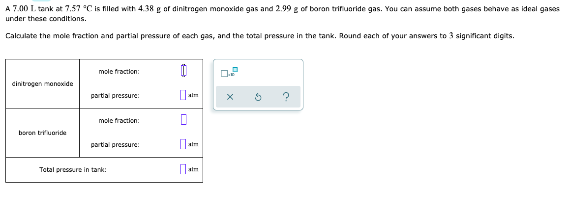 A 7.00 L tank at 7.57 °C is filled with 4.38 g of dinitrogen monoxide gas and 2.99 g of boron trifluoride gas. You can assume both gases behave as ideal gases
under these conditions.
Calculate the mole fraction and partial pressure of each gas, and the total pressure in the tank. Round each of your answers to 3 significant digits.
mole fraction:
dinitrogen monoxide
partial pressure:
atm
mole fraction:
boron trifluoride
partial pressure:
atm
Total pressure in tank:
atm
