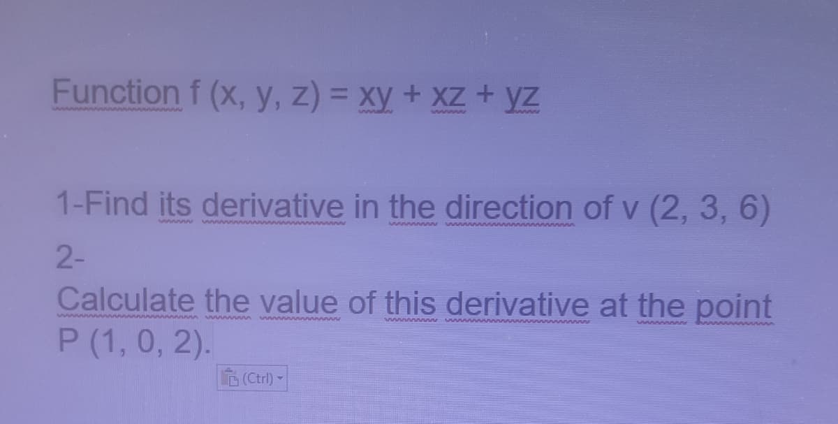 Function f (x, y, z) = xy + XZ+ yz
www n www
www
Swww
1-Find its derivative in the direction of v (2, 3, 6)
swwww
www
wwwwwww
2-
Calculate the value of this derivative at the point
P (1, 0, 2).
ww wwwww www nn vn
www wn
ww www
PV nn
(Ctrl) -
