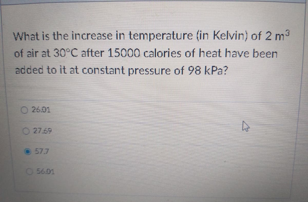 What is the increase in temperature (in Kelvin) of 2 m3
of air at 30°C after 15000 calories of heat have been
added to it at constant pressure of 98 kPa?
O 26.01
O 27.69
57.7
56.01
