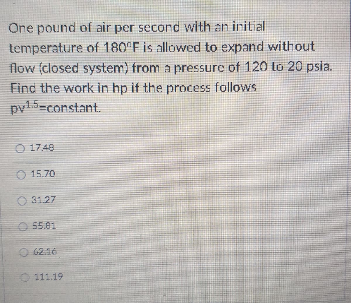 One pound of air per second with an initial
temperature of 180°F is allowed to expand without
flow (closed system) from a pressure of 120 to 20 psia.
Find the work in hp if the process follows
py1.5-constant.
O 17.48
O 15.70
O 31.27
O 55.81
O 62.16
O 111.19
