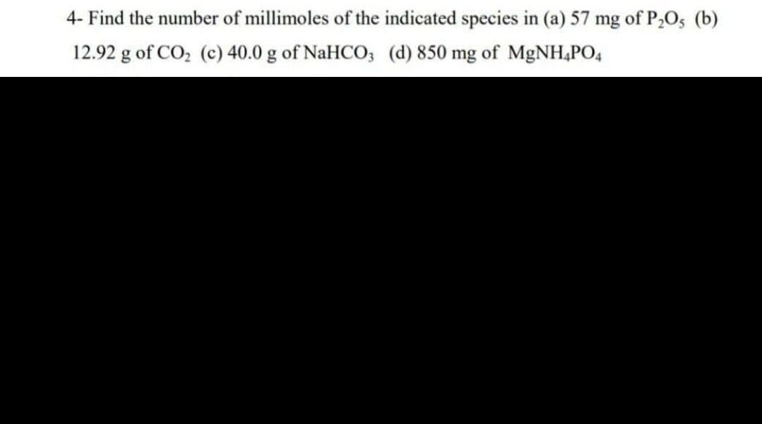 4- Find the number of millimoles of the indicated species in (a) 57 mg of P₂O5 (b)
12.92 g of CO₂ (c) 40.0 g of NaHCO3 (d) 850 mg of MgNH4PO4