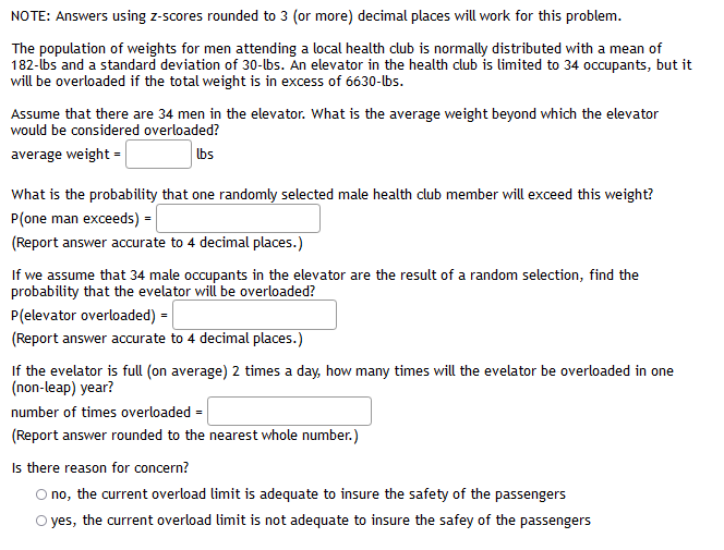 NOTE: Answers using z-scores rounded to 3 (or more) decimal places will work for this problem.
The population of weights for men attending a local health club is normally distributed with a mean of
182-ibs and a standard deviation of 30-lbs. An elevator in the health club is limited to 34 occupants, but it
will be overloaded if the total weight is in excess of 6630-lbs.
Assume that there are 34 men in the elevator. What is the average weight beyond which the elevator
would be considered overloaded?
average weight =
Ibs
What is the probability that one randomly selected male health club member will exceed this weight?
P(one man exceeds) =
(Report answer accurate to 4 decimal places.)
If we assume that 34 male occupants in the elevator are the result of a random selection, find the
probability that the evelator wil be overloaded?
P(elevator overloaded) =
(Report answer accurate to 4 decimal places.)
If the evelator is fll (on average) 2 times a day, how many times will the evelator be overloaded in one
(non-leap) year?
number of times overloaded =
(Report answer rounded to the nearest whole number.)
Is there reason for concern?
O no, the current overload limit is adequate to insure the safety of the passengers
O yes, the current overload limit is not adequate to insure the safey of the passengers
