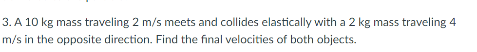 3. A 10 kg mass traveling 2 m/s meets and collides elastically with a 2 kg mass traveling 4
m/s in the opposite direction. Find the final velocities of both objects.
