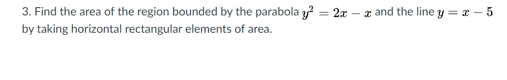 3. Find the area of the region bounded by the parabola y? = 2x – x and the line y = x – 5
by taking horizontal rectangular elements of area.
