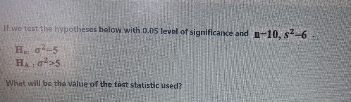 If we test the hypotheses below with 0.05 level of significance and n=10, s-6.
Ho: a²=5
HA: a>5
What will be the value of the test statistic used?
