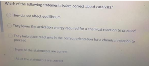 Which of the following statements is/are correct about catalysts?
They do not affect equilibrium
O They lower the activation energy required for a chemical reaction to proceed
They help place reactants in the correct orientation for a chemical reaction to
proceed
None of the statements are correct
All of the statements are correct
