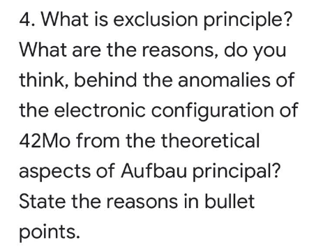 4. What is exclusion principle?
What are the reasons, do you
think, behind the anomalies of
the electronic configuration of
42MO from the theoretical
aspects of Aufbau principal?
State the reasons in bullet
points.
