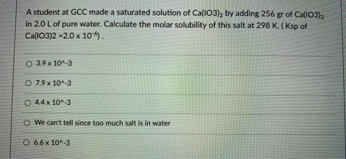 A student at GCC made a saturated solution of Ca(I03)2 by adding 256 gr of Ca(IO3)2
in 2.0 L of pure water. Calculate the molar solubility of this salt at 298 K. (Ksp of
Ca(IO3)2 =2.0 x 10-6).
O 3.9 x 10^-3
O 7.9 x 10^-3
O 4.4 x 10^-3
O We can't tell since too much salt is in water
O 6.6 x 10^-3
