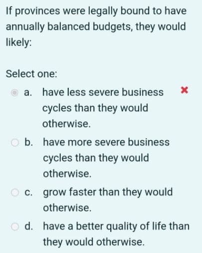 If provinces were legally bound to have
annually balanced budgets, they would
likely:
Select one:
O a. have less severe business
cycles than they would
otherwise.
b. have more severe business
cycles than they would
otherwise.
O c. grow faster than they would
otherwise.
O d. have a better quality of life than
they would otherwise.
