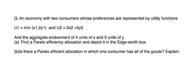Q. An economy with two consumers whose preferences are represented by utility functions
U1 = min (x1,2y1) and U2 = 2x2 +2y2
And the aggregate endowment of 4 units of x and 3 units of y
(a) Find a Pareto efficiency allocation and depict it in the Edge-worth box.
(b)ls there a Pareto efficient allocation in which one consumer has all of the goods? Explain.
