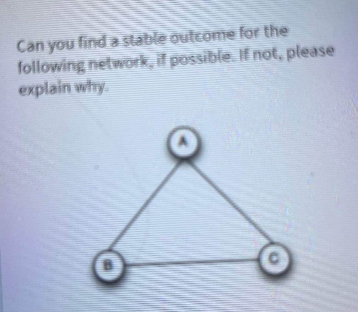 Can you find a stable outcome for the
following network, if possible. If not, please
explain why
A
C