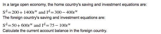 In a large open economy, the home country's saving and investment equations are:
sd= 200+ 1400r" and Id= 300 – 400r"
The foreign country's saving and investment equations are:
sd= 50+ 600r" and Id=75- 100r"
Calculate the current account balance in the foreign country.
