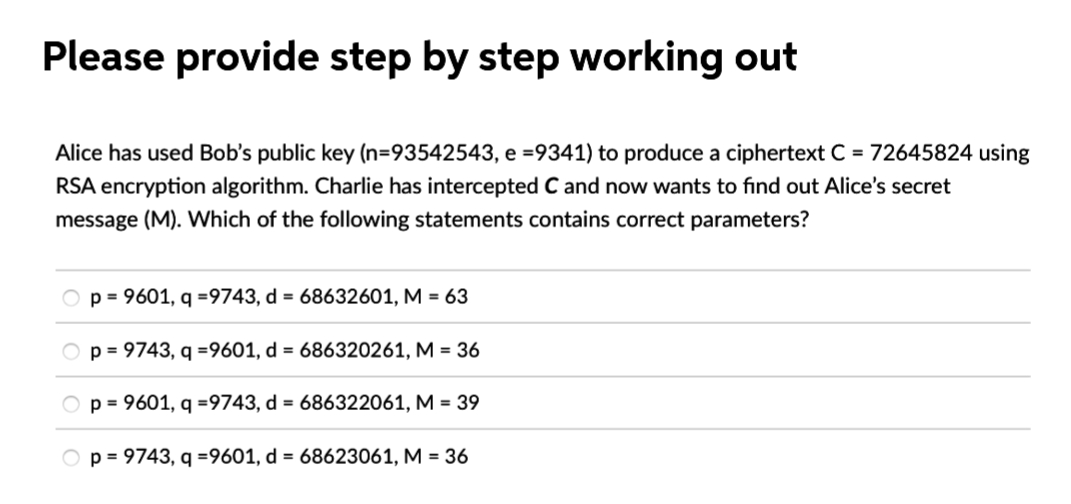 Please provide step by step working out
Alice has used Bob's public key (n=93542543, e =9341) to produce a ciphertext C = 72645824 using
RSA encryption algorithm. Charlie has intercepted C and now wants to find out Alice's secret
message (M). Which of the following statements contains correct parameters?
p = 9601, q =9743, d = 68632601, M = 63
p=9743, q =9601, d = 686320261, M = 36
p = 9601, q =9743, d = 686322061, M = 39
Op=9743, q =9601, d = 68623061, M = 36
