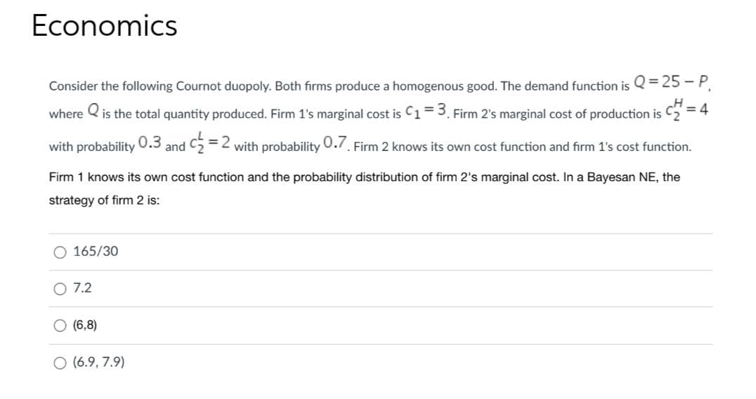Economics
Consider the following Cournot duopoly. Both firms produce a homogenous good. The demand function is Q=25-P₁
where is the total quantity produced. Firm 1's marginal cost is C₁ = 3. Firm 2's marginal cost of production is CH = =4
0.7. Firm 2 knows its own cost function and firm 1's cost function.
with probability 0.3
O 165/30
Firm 1 knows its own cost function and the probability distribution of firm 2's marginal cost. In a Bayesan NE, the
strategy of firm 2 is:
O 7.2
(6,8)
and C
O (6.9,7.9)
= 2 with probability