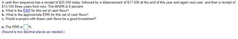 A cash flow sequence has a receipt of $20,000 today, followed by a disbursement of $17,000 at the end of this year and again next year, and then a receipt of
$13.100 three years from now. The MARR is 6 percent.
a. What is the ERR for this set of cash flows?
b. What is the approximate ERR for this set of cash flows?
c. Would a project with these cash flows be a good investment?
a. The ERR is%.
(Round to two decimal places as needed.)
