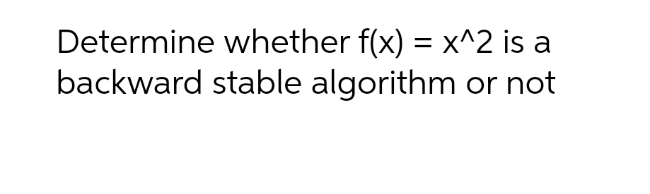 Determine whether f(x) = x^2 is a
backward stable algorithm or not