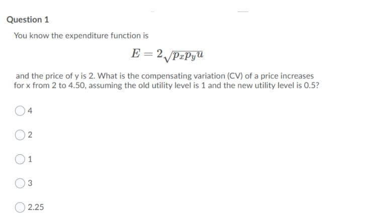 Question 1
You know the expenditure function is
E = 2 PrPyU
and the price of y is 2. What is the compensating variation (CV) of a price increases
for x from 2 to 4.50, assuming the old utility level is 1 and the new utility level is 0.5?
04
O 2
O1
O3
2.25
