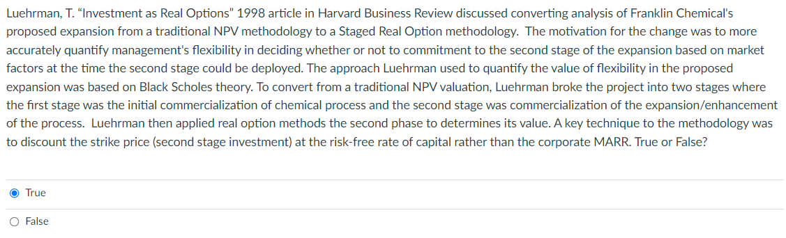 Luehrman, T. "Investment as Real Options" 1998 article in Harvard Business Review discussed converting analysis of Franklin Chemical's
proposed expansion from a traditional NPV methodology to a Staged Real Option methodology. The motivation for the change was to more
accurately quantify management's flexibility in deciding whether or not to commitment to the second stage of the expansion based on market
factors at the time the second stage could be deployed. The approach Luehrman used to quantify the value of flexibility in the proposed
expansion was based on Black Scholes theory. To convert from a traditional NPV valuation, Luehrman broke the project into two stages where
the first stage was the initial commercialization of chemical process and the second stage was commercialization of the expansion/enhancement
of the process. Luehrman then applied real option methods the second phase to determines its value. A key technique to the methodology was
to discount the strike price (second stage investment) at the risk-free rate of capital rather than the corporate MARR. True or False?
O True
O False
