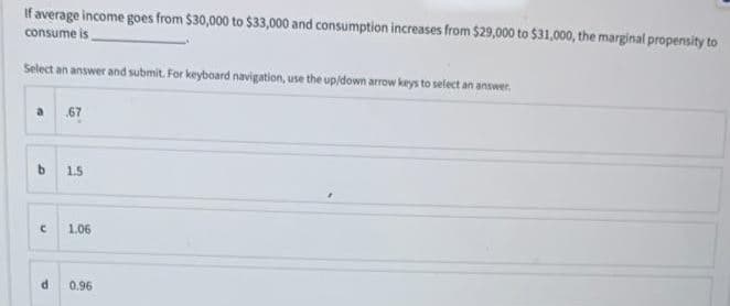 If average income goes from $30,000 to $33,000 and consumption increases from $29,000 to $31,000, the marginal propensity to
consume is
Select an answer and submit. For keyboard navigation, use the up/down arrow keys to select an answer.
67
b 1.5
1.06
0.96
