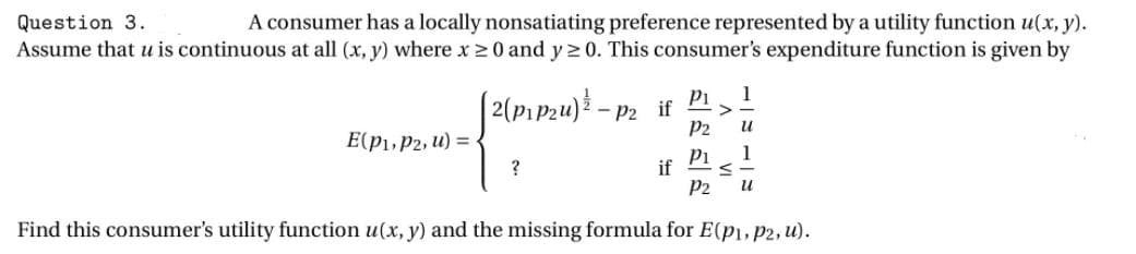 Question 3.
A consumer has a locally nonsatiating preference represented by a utility function u(x, y).
Assume that u is continuous at all (x, y) where x20 and y 2 0. This consumer's expenditure function is given by
1
[2(p1Pzu)} –
Pi
Р2 if
P2
и
E(p1, P2, u) =
1
Pi
if
P2
Find this consumer's utility function u(x, y) and the missing formula for E(p1, p2, u).
