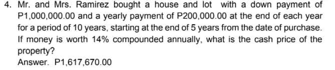 4. Mr. and Mrs. Ramirez bought a house and lot with a down payment of
P1,000,000.00 and a yearly payment of P200,000.00 at the end of each year
for a period of 10 years, starting at the end of 5 years from the date of purchase.
If money is worth 14% compounded annually, what is the cash price of the
property?
Answer. P1,617,670.00
