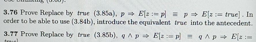 3.76 Prove Replace by true (3.85a), p⇒ E[z: p] = p⇒ E[z := true]. In
order to be able to use (3.84b), introduce the equivalent true into the antecedent.
=
3.77 Prove Replace by true (3.85b), q^ p⇒ E[z: p] = q ^ p ⇒ E[z :=
truel