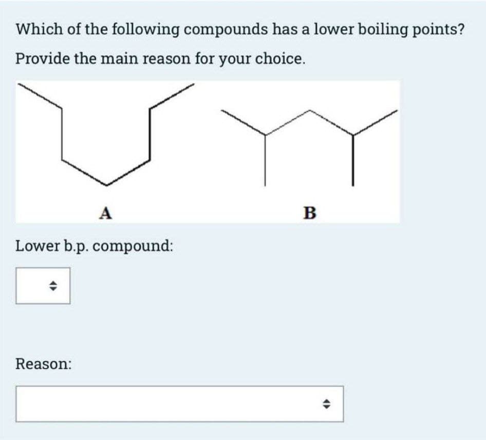 Which of the following compounds has a lower boiling points?
Provide the main reason for your choice.
A
Lower b.p. compound:
Reason:
B