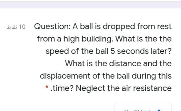 bläi 10 Question: A ball is dropped from rest
from a high building. What is the the
speed of the ball 5 seconds later?
What is the distance and the
displacement of the ball during this
* .time? Neglect the air resistance
