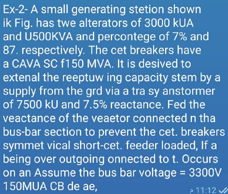 Ex-2- A small generating stetion shown
ik Fig. has twe alterators of 3000 kUA
and U500KVA and percontege of 7% and
87. respectively. The cet breakers have
a CAVA SC f150 MVA. It is desived to
extenal the reeptuw ing capacity stem by a
supply from the grd via a tra sy anstormer
of 7500 kU and 7.5% reactance. Fed the
veactance of the veaetor connected n tha
bus-bar section to prevent the cet. breakers
symmet vical short-cet. feeder loaded, If a
being over outgoing onnected to t. Occurs
on an Assume the bus bar voltage = 3300V
150MUA CB de ae,
e 11:12
