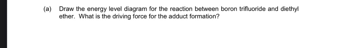 (a)
Draw the energy level diagram for the reaction between boron trifluoride and diethyl
ether. What is the driving force for the adduct formation?
