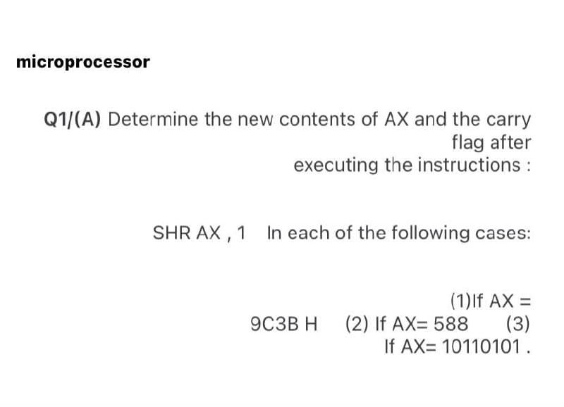 microprocessor
Q1/(A) Determine the new contents of AX and the carry
flag after
executing the instructions :
SHR AX , 1 In each of the following cases:
(1)lf AX =
(3)
If AX= 10110101.
9C3B H
(2) If AX= 588
