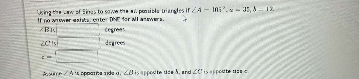 Using the Law of Sines to solve the all possible triangles if ZA = 105°, a = 35, b = 12.
If no answer exists, enter DNE for all answers.
4
B is
degrees
LC is
degrees
C=
Assume A is opposite side a, LB is opposite side b, and ZC is opposite side c.