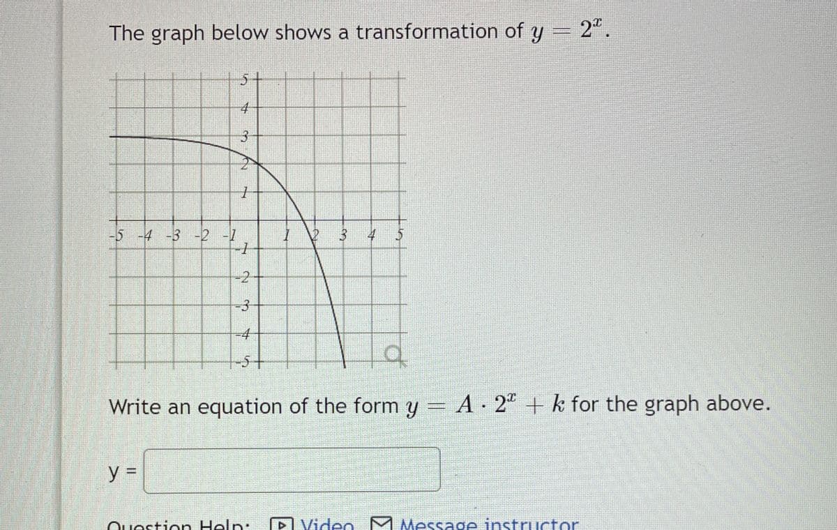 The graph below shows a transformation of y = 2ª.
-5 -4 -3 -2 -1
5
4
3
y=
1
-2
-3
4
5+
2
Question Help:
3
q
Write an equation of the form y = A ∙ 2ª + k for the graph above.
4 5
Video M Message instructor