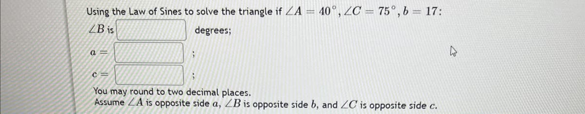 Using the Law of Sines to solve the triangle if ZA = 40°, ZC = 75°, b = 17:
LB is
degrees;
a =
;
C=
;
You may round to two decimal places.
Assume LA is opposite side a, ZB is opposite side b, and ZC is opposite side c.